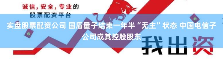 实盘股票配资公司 国盾量子结束一年半“无主”状态 中国电信子公司成其控股股东