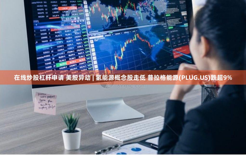 在线炒股杠杆申请 美股异动 | 氢能源概念股走低 普拉格能源(PLUG.US)跌超9%